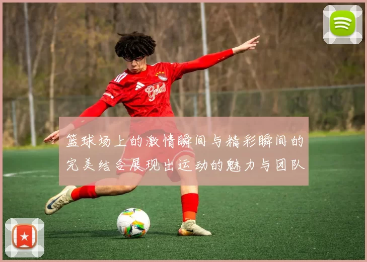 篮球场上的激情瞬间与精彩瞬间的完美结合展现出运动的魅力与团队的力量