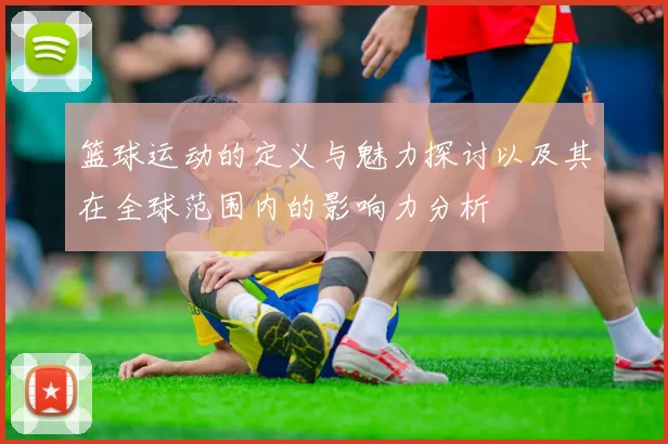 篮球运动的定义与魅力探讨以及其在全球范围内的影响力分析