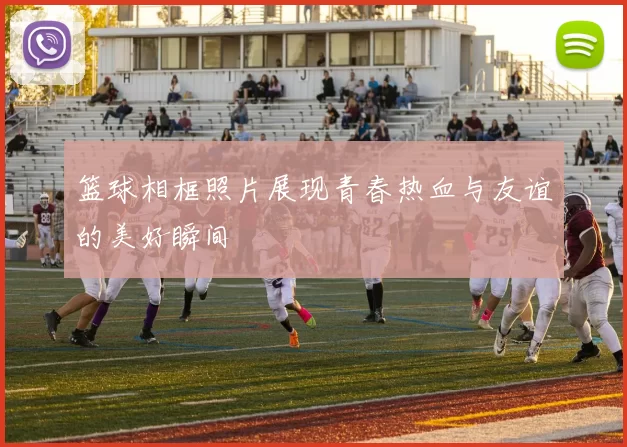 篮球相框照片展现青春热血与友谊的美好瞬间