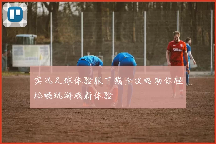 实况足球体验服下载全攻略助你轻松畅玩游戏新体验