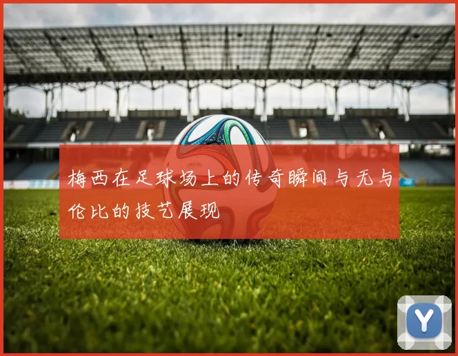 梅西在足球场上的传奇瞬间与无与伦比的技艺展现